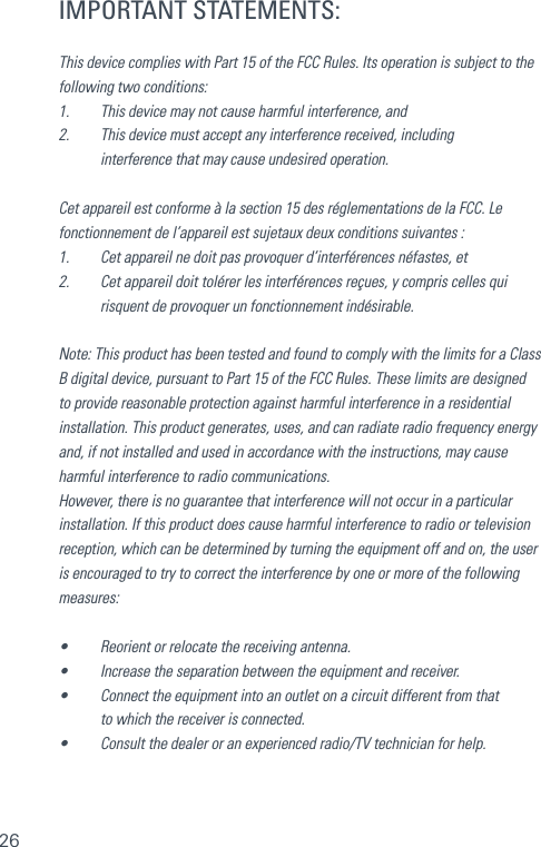 26IMPORTANT STATEMENTS:This device complies with Part 15 of the FCC Rules. Its operation is subject to the following two conditions: 1.    This device may not cause harmful interference, and 2.    This device must accept any interference received, including  interference that may cause undesired operation. Cet appareil est conforme à la section 15 des réglementations de la FCC. Le fonctionnement de l’appareil est sujetaux deux conditions suivantes :1.    Cet appareil ne doit pas provoquer d’interférences néfastes, et2.    Cet appareil doit tolérer les interférences reçues, y compris celles qui  risquent de provoquer un fonctionnement indésirable.Note: This product has been tested and found to comply with the limits for a Class B digital device, pursuant to Part 15 of the FCC Rules. These limits are designed to provide reasonable protection against harmful interference in a residential installation. This product generates, uses, and can radiate radio frequency energy and, if not installed and used in accordance with the instructions, may cause harmful interference to radio communications. However, there is no guarantee that interference will not occur in a particular installation. If this product does cause harmful interference to radio or television reception, which can be determined by turning the equipment off and on, the user is encouraged to try to correct the interference by one or more of the following measures: •    Reorient or relocate the receiving antenna. •    Increase the separation between the equipment and receiver. •    Connect the equipment into an outlet on a circuit different from that  to which the receiver is connected. •    Consult the dealer or an experienced radio/TV technician for help.