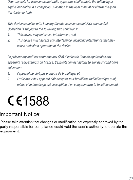 27User manuals for licence-exempt radio apparatus shall contain the following or equivalent notice in a conspicuous location in the user manual or alternatively on the device or both.This device complies with Industry Canada licence-exempt RSS standard(s). Operation is subject to the following two conditions: 1.    This device may not cause interference, and2.    This device must accept any interference, including interference that may cause undesired operation of the device. Le présent appareil est conforme aux CNR d’Industrie Canada applicables aux appareils radioexempts de licence. L’exploitation est autorisée aux deux conditions suivantes :1.    l’appareil ne doit pas produire de brouillage, et2.    l’utilisateur de l’appareil doit accepter tout brouillage radioélectrique subi, même si le brouillage est susceptible d’en compromettre le fonctionnement. 