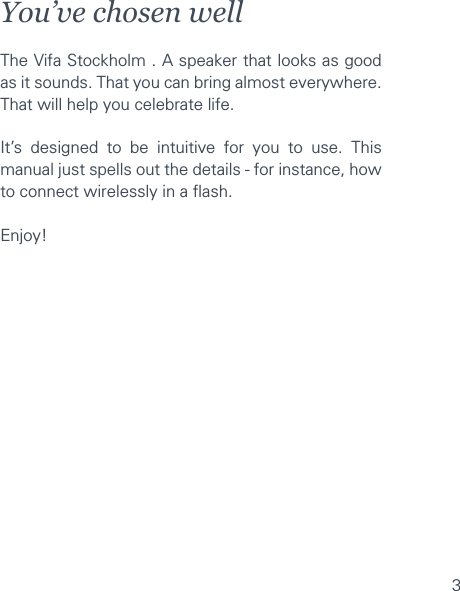 3You’ve chosen wellThe Vifa Stockholm . A speaker that looks as good as it sounds. That you can bring almost everywhere. That will help you celebrate life.It’s designed to be intuitive for you to use. This manual just spells out the details - for instance, how to connect wirelessly in a ﬂash.Enjoy!