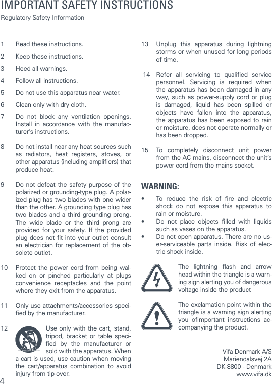 41  Read these instructions. 2  Keep these instructions. 3  Heed all warnings. 4  Follow all instructions. 5  Do not use this apparatus near water. 6  Clean only with dry cloth. 7  Do not block any ventilation openings. Install in accordance with the manufac-turer’s instructions. 8  Do not install near any heat sources such as radiators, heat registers, stoves, or other apparatus (including ampliﬁers) that produce heat. 9  Do not defeat the safety purpose of the polarized or grounding-type plug. A polar-ized plug has two blades with one wider than the other. A grounding type plug has two blades and a third grounding prong. The wide blade or the third prong are provided for your safety. If the provided plug does not ﬁt into your outlet consult an electrician for replacement of the ob-solete outlet. 10  Protect the power cord from being wal-ked on or pinched particularly at plugs convenience receptacles and the point where they exit from the apparatus. 11  Only use attachments/accessories speci-ﬁed by the manufacturer. 12  Use only with the cart, stand, tripod, bracket or table speci-ﬁed by the manufacturer or sold with the apparatus. When a cart is used, use caution when moving the cart/apparatus combination to avoid injury from tip-over. 13  Unplug this apparatus during lightning storms or when unused for long periods of time. 14  Refer all servicing to qualiﬁed service personnel. Servicing is required when the apparatus has been damaged in any way, such as power-supply cord or plug is damaged, liquid has been spilled or objects have fallen into the apparatus, the apparatus has been exposed to rain or moisture, does not operate normally or has been dropped. 15  To completely disconnect unit power from the AC mains, disconnect the unit’s power cord from the mains socket. WARNING:•  To reduce the risk of ﬁre and electric shock do not expose this apparatus to rain or moisture.•  Do not place objects ﬁlled with liquids such as vases on the apparatus.•  Do not open apparatus. There are no us-er-serviceable parts inside. Risk of elec-tric shock inside. The lightning ﬂash and arrow head within the triangle is a warn-ing sign alerting you of dangerous voltage inside the product The exclamation point within the triangle is a warning sign alerting you oﬁmportant instructions ac-companying the product.  Vifa Denmark A/SMariendalsvej 2ADK-8800 - Denmark www.vifa.dkIMPORTANT SAFETY INSTRUCTIONS Regulatory Safety Information