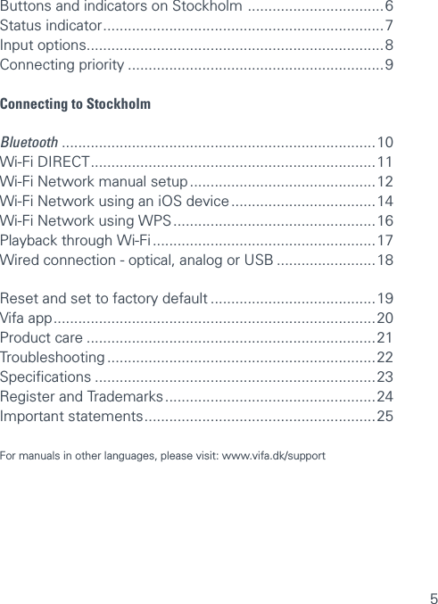 5Buttons and indicators on Stockholm  ................................. 6 Status indicator .................................................................... 7 Input options ........................................................................8 Connecting priority ..............................................................9Connecting to Stockholm Bluetooth  ............................................................................10 Wi-Fi DIRECT ..................................................................... 11 Wi-Fi Network manual setup ............................................. 12 Wi-Fi Network using an iOS device ................................... 14  Wi-Fi Network using WPS ................................................. 16 Playback through Wi-Fi ...................................................... 17 Wired connection - optical, analog or USB ........................18Reset and set to factory default ........................................19 Vifa app .............................................................................. 20 Product care ......................................................................21 Troubleshooting .................................................................22 Speciﬁcations ....................................................................23 Register and Trademarks ................................................... 24Important statements ........................................................ 25 For manuals in other languages, please visit: www.vifa.dk/support