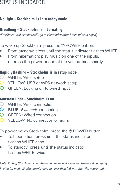 7STATUS INDICATORNo light – Stockholm  is in standby mode  Breathing – Stockholm  is hibernating (Stockholm  will automatically go to hibernation after 5 min. without signal) To wake up Stockholm  press the   POWER button. •  From standby: press until the status indicator ﬂashes WHITE. •  From hibernation: play music on one of the inputs,    or press the power or one of the vol. buttons shortly.Rapidly ﬂashing – Stockholm  is in setup mode   WHITE: Wi-Fi setup   YELLOW: USB or WPS network setup   GREEN: Locking on to wired input Constant light – Stockholm  is on   WHITE: Wi-Fi connection  BLUE: Bluetooth connection   GREEN: Wired connection   YELLOW: No connection or signalTo power down Stockholm  press the   POWER button.•  To hibernation: press until the status indicator   ﬂashes WHITE once.  •  To standby: press until the status indicator   ﬂashes WHITE twice.Note: Putting Stockholm  into hibernation mode will allow you to wake it up rapidly.  In standby mode Stockholm will consume less than 0,5 watt from the power outlet. 