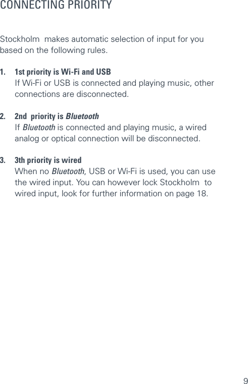 9CONNECTING PRIORITYStockholm  makes automatic selection of input for you based on the following rules. 1.  1st priority is Wi-Fi and USB  If Wi-Fi or USB is connected and playing music, other   connections are disconnected. 2.  2nd  priority is Bluetooth If Bluetooth is connected and playing music, a wired   analog or optical connection will be disconnected. 3.  3th priority is wired  When no Bluetooth, USB or Wi-Fi is used, you can use  the wired input. You can however lock Stockholm  to  wired input, look for further information on page 18.