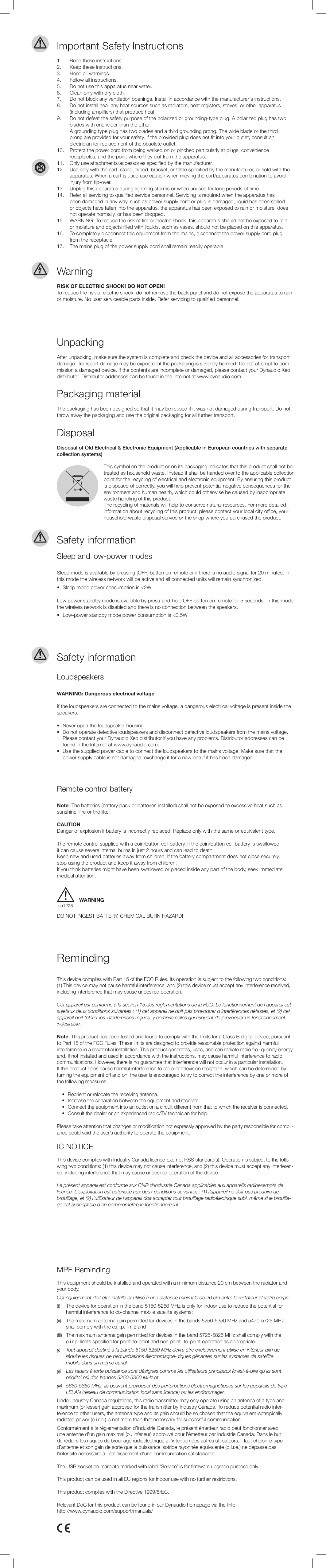 Important Safety Instructions1.  Read these instructions.2.  Keep these instructions.3.  Heed all warnings.4.  Follow all instructions.5.  Do not use this apparatus near water.6.  Clean only with dry cloth.7.  Do not block any ventilation openings. Install in accordance with the manufacturer‘s instructions.8.  Do not install near any heat sources such as radiators, heat registers, stoves, or other apparatus   (including ampliers) that produce heat.9.  Do not defeat the safety purpose of the polarized or grounding-type plug. A polarized plug has two    blades with one wider than the other.  A grounding type plug has two blades and a third grounding prong. The wide blade or the third   prong are provided for your safety. If the provided plug does not t into your outlet, consult an    electrician for replacement of the obsolete outlet.10.  Protect the power cord from being walked on or pinched particularly at plugs, convenience    receptacles, and the point where they exit from the apparatus.11.  Only use attachments/accessories specied by the manufacturer.12.  Use only with the cart, stand, tripod, bracket, or table specied by the manufacturer, or sold with the    apparatus. When a cart is used use caution when moving the cart/apparatus combination to avoid   injury from tip-over.13.  Unplug this apparatus during lightning storms or when unused for long periods of time.14.  Refer all servicing to qualied service personnel. Servicing is required when the apparatus has    been damaged in any way, such as power supply cord or plug is damaged, liquid has been spilled   or objects have fallen into the apparatus, the apparatus has been exposed to rain or moisture, does  not operate normally, or has been dropped.15.  WARNING: To reduce the risk of re or electric shock, this apparatus should not be exposed to rain    or moisture and objects lled with liquids, such as vases, should not be placed on this apparatus.16.  To completely disconnect this equipment from the mains, disconnect the power supply cord plug   from the receptacle.17.  The mains plug of the power supply cord shall remain readily operable.WarningUnpackingDisposalPackaging materialLoudspeakersSleep and low-power modesRemote control batteryRISK OF ELECTRIC SHOCK! DO NOT OPEN!To reduce the risk of electric shock, do not remove the back panel and do not expose the apparatus to rain or moisture. No user serviceable parts inside. Refer servicing to qualied personnel.After unpacking, make sure the system is complete and check the device and all accessories for transport damage. Transport damage may be expected if the packaging is severely harmed. Do not attempt to com-mission a damaged device. If the contents are incomplete or damaged, please contact your Dynaudio Xeo  distributor. Distributor addresses can be found in the Internet at www.dynaudio.com.This symbol on the product or on its packaging indicates that this product shall not be treated as household waste. Instead it shall be handed over to the applicable collectionpoint for the recycling of electrical and electronic equipment. By ensuring this product is disposed of correctly, you will help prevent potential negative consequences for the environment and human health, which could otherwise be caused by inappropriate waste handling of this product.The recycling of materials will help to conserve natural resources. For more detailed information about recycling of this product, please contact your local city oce, your household waste disposal service or the shop where you purchased the product.Disposal of Old Electrical &amp; Electronic Equipment (Applicable in European countries with separate collection systems)The packaging has been designed so that it may be reused if it was not damaged during transport. Do not throw away the packaging and use the original packaging for all further transport.WARNING: Dangerous electrical voltageIf the loudspeakers are connected to the mains voltage, a dangerous electrical voltage is present inside the speakers.•  Never open the loudspeaker housing.•  Do not operate defective loudspeakers and disconnect defective loudspeakers from the mains voltage.    Please contact your Dynaudio Xeo distributor if you have any problems. Distributor addresses can be    found in the Internet at www.dynaudio.com.•  Use the supplied power cable to connect the loudspeakers to the mains voltage. Make sure that the    power supply cable is not damaged; exchange it for a new one if it has been damaged.WARNINGThis device complies with Part 15 of the FCC Rules. Its operation is subject to the following two conditions: (1) This device may not cause harmful interference, and (2) this device must accept any interference received, including interference that may cause undesired operation.Cet appareil est conforme à la section 15 des réglementations de la FCC. Le fonctionnement de l’appareil est sujetaux deux conditions suivantes : (1) cet appareil ne doit pas provoquer d’interférences néfastes, et (2) cet appareil doit tolérer les interférences reçues, y compris celles qui risquent de provoquer un fonctionnement indésirable.Note: This product has been tested and found to comply with the limits for a Class B digital device, pursuant to Part 15 of the FCC Rules. These limits are designed to provide reasonable protection against harmful interference in a residential installation. This product generates, uses, and can radiate radio fre- quency energy and, if not installed and used in accordance with the instructions, may cause harmful interference to radio communications. However, there is no guarantee that interference will not occur in a particular installation. If this product does cause harmful interference to radio or television reception, which can be determined by turning the equipment o and on, the user is encouraged to try to correct the interference by one or more of the following measures:  •  Reorient or relocate the receiving antenna.  •  Increase the separation between the equipment and receiver.  •  Connect the equipment into an outlet on a circuit dierent from that to which the receiver is connected.  •  Consult the dealer or an experienced radio/TV technician for help.Please take attention that changes or modication not expressly approved by the party responsible for compli-ance could void the user’s authority to operate the equipment.IC NOTICEThis device complies with Industry Canada licence-exempt RSS standard(s). Operation is subject to the follo-wing two conditions: (1) this device may not cause interference, and (2) this device must accept any interferen-ce, including interference that may cause undesired operation of the device.Le présent appareil est conforme aux CNR d‘Industrie Canada applicables aux appareils radioexempts de licence. L‘exploitation est autorisée aux deux conditions suivantes : (1) l‘appareil ne doit pas produire de brouillage, et (2) l‘utilisateur de l‘appareil doit accepter tout brouillage radioélectrique subi, même si le brouilla-ge est susceptible d‘en compromettre le fonctionnement.MPE RemindingThis equipment should be installed and operated with a minimum distance 20 cm between the radiator and your body.Cet équipement doit être installé et utilisé à une distance minimale de 20 cm entre le radiateur et votre corps.(i)   The device for operation in the band 5150-5250 MHz is only for indoor use to reduce the potential for    harmful interference to co-channel mobile satellite systems;(ii)   The maximum antenna gain permitted for devices in the bands 5250-5350 MHz and 5470-5725 MHz    shall comply with the e.i.r.p. limit; and(iii)  The maximum antenna gain permitted for devices in the band 5725-5825 MHz shall comply with the    e.i.r.p. limits specied for point-to-point and non point- to-point operation as appropriate.(i) Toutappareildestinéàlabande5150-5250MHzdevraêtreexclusivementutiliséenintérieurande   réduire les risques de pertuarbations électromagné- tiques gênantes sur les systèmes de satellite    mobile dans un même canal.(ii)  Les radars à forte puissance sont désignés comme les utilisateurs principaux (c’est-à-dire qu’ils sont    prioritaires) des bandes 5250-5350 MHz et(iii)  5650-5850 MHz. Ils peuvent provoquer des perturbations électromagnétiques sur les appareils de type    LELAN (réseau de communication local sans licence) ou les endommager.Under Industry Canada regulations, this radio transmitter may only operate using an antenna of a type and maximum (or lesser) gain approved for the transmitter by Industry Canada. To reduce potential radio inter-ference to other users, the antenna type and its gain should be so chosen that the equivalent isotropically radiated power (e.i.r.p.) is not more than that necessary for successful communication.Conformément à la réglementation d’Industrie Canada, le présent émetteur radio peut fonctionner avec  une antenne d’un gain maximal (ou inférieur) approuvé pour l’émetteur par Industrie Canada. Dans le but  de réduire les risques de brouillage radioélectrique à l’intention des autres utilisateurs, il faut choisir le type  d’antenne et son gain de sorte que la puissance isotrioe rayonnée équivalente (p.i.r.e.) ne dépasse pas  l’intensité nécessaire à l’établissement d’une communication satisfaisante.The USB socket on rearplate marked with label ‘Service’ is for rmware upgrade purpose only.This product can be used in all EU regions for indoor use with no further restrictions.This product complies with the Directive 1999/5/EC.Relevant DoC for this product can be found in our Dynaudio homepage via the link:http://www.dynaudio.com/support/manuals/Sleep mode is available by pressing [OFF] button on remote or if there is no audio signal for 20 minutes. In this mode the wireless network will be active and all connected units will remain synchronized.•  Sleep mode power consumption is &lt;2WLow power standby mode is available by press-and-hold OFF button on remote for 5 seconds. In this mode the wireless network is disabled and there is no connection between the speakers.•  Low-power standby mode power consumption is &lt;0.5WNote: The batteries (battery pack or batteries installed) shall not be exposed to excessive heat such as sunshine, re or the like.CAUTIONDanger of explosion if battery is incorrectly replaced. Replace only with the same or equivalent type.The remote control supplied with a coin/button cell battery. If the coin/button cell battery is swallowed,  it can cause severe internal burns in just 2 hours and can lead to death.Keep new and used batteries away from children. If the battery compartment does not close securely,  stop using the product and keep it away from children.If you think batteries might have been swallowed or placed inside any part of the body, seek immediate medical attention.DO NOT INGEST BATTERY, CHEMICAL BURN HAZARD!Safety informationSafety informationRemindingsu1226