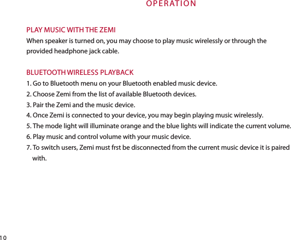 O P E R AT I O NPLAY MUSIC WITH THE ZEMIWhen speaker is turned on, you may choose to play music wirelessly or through the provided headphone jack cable.BLUETOOTH WIRELESS PLAYBACK1. Go to Bluetooth menu on your Bluetooth enabled music device.2. Choose Zemi from the list of available Bluetooth devices.3. Pair the Zemi and the music device.4. Once Zemi is connected to your device, you may begin playing music wirelessly.5. The mode light will illuminate orange and the blue lights will indicate the current volume.6. Play music and control volume with your music device.7. To switch users, Zemi must frst be disconnected from the current music device it is paired        with.10