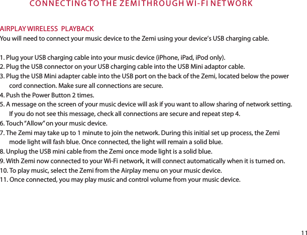 CON N E C T IN G TO T H E  Z EM I T H R O UG H WI - FI N E T W O R KAIRPLAY WIRELESS  PLAYBACKYou will need to connect your music device to the Zemi using your device’s USB charging cable.1. Plug your USB charging cable into your music device (iPhone, iPad, iPod only). 2. Plug the USB connector on your USB charging cable into the USB Mini adaptor cable.3. Plug the USB Mini adapter cable into the USB port on the back of the Zemi, located below the power cord connection. Make sure all connections are secure.4. Push the Power Button 2 times.5. A message on the screen of your music device will ask if you want to allow sharing of network setting. If you do not see this message, check all connections are secure and repeat step 4.6. Touch “Allow” on your music device.7. The Zemi may take up to 1 minute to join the network. During this initial set up process, the Zemi mode light will fash blue. Once connected, the light will remain a solid blue.8. Unplug the USB mini cable from the Zemi once mode light is a solid blue.9. With Zemi now connected to your Wi-Fi network, it will connect automatically when it is turned on.10. To play music, select the Zemi from the Airplay menu on your music device.11. Once connected, you may play music and control volume from your music device. 11
