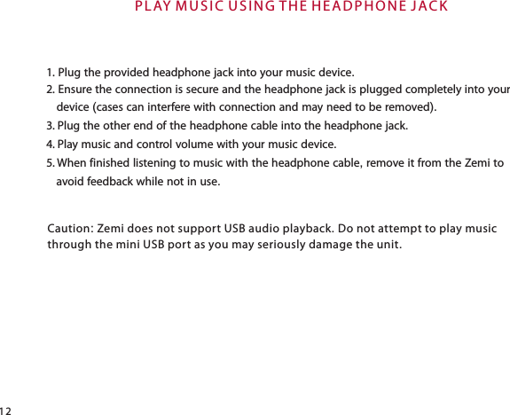 P L AY M U S IC U S I N G T H E H EA D P H O N E  J AC K121. Plug the provided headphone jack into your music device.2. Ensure the connection is secure and the headphone jack is plugged completely into your    device (cases can interfere with connection and may need to be removed).3. Plug the other end of the headphone cable into the headphone jack.4. Play music and control volume with your music device.5. When finished listening to music with the headphone cable, remove it from the Zemi to    avoid feedback while not in use.Caution: Zemi does not support USB audio playback. Do not attempt to play musicthrough the mini USB port as you may seriously damage the unit.