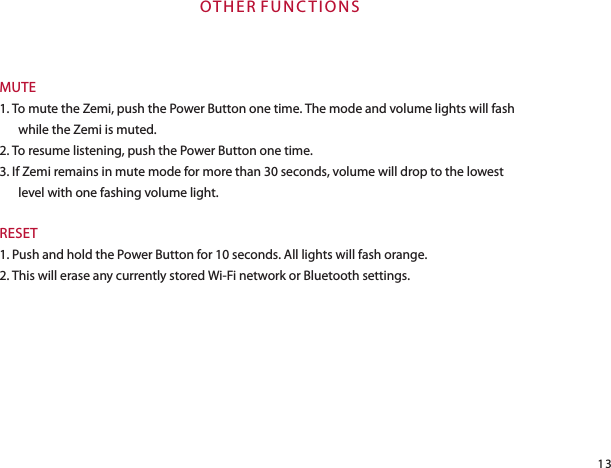 OT H E R  F U N C T I O N SMUTE1. To mute the Zemi, push the Power Button one time. The mode and volume lights will fash while the Zemi is muted.2. To resume listening, push the Power Button one time.3. If Zemi remains in mute mode for more than 30 seconds, volume will drop to the lowest level with one fashing volume light.RESET1. Push and hold the Power Button for 10 seconds. All lights will fash orange.2. This will erase any currently stored Wi-Fi network or Bluetooth settings.13