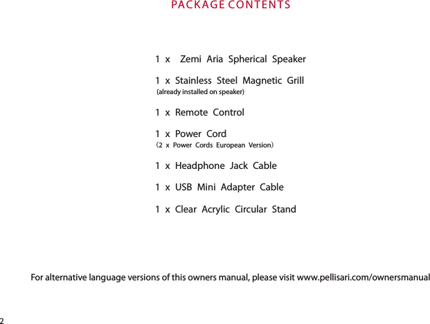 For alternative language versions of this owners manual, please visit www.pellisari.com/ownersmanual 1 x  Zemi Aria Spherical Speaker1 x Stainless Steel Magnetic Grill (already installed on speaker)1 x Remote Control 1 x Power Cord(2 x Power Cords European Version)1 x Headphone Jack Cable1 x USB Mini Adapter Cable1 x Clear Acrylic Circular StandPAC K AG E CO N TE N TS2