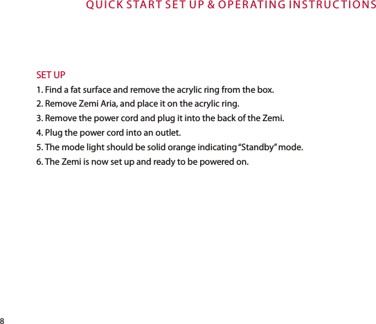 Q U I C K  S TAR T S E T  U P &amp; OP E R AT I NG I N S T R UC T I O N SSET UP1. Find a fat surface and remove the acrylic ring from the box.2. Remove Zemi Aria, and place it on the acrylic ring.3. Remove the power cord and plug it into the back of the Zemi.4. Plug the power cord into an outlet.5. The mode light should be solid orange indicating “Standby” mode.6. The Zemi is now set up and ready to be powered on.8