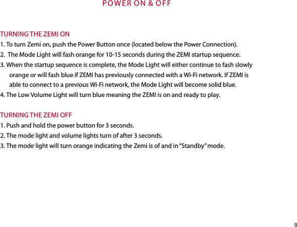 P O W E R O N  &amp;  O FFTURNING THE ZEMI ON1. To turn Zemi on, push the Power Button once (located below the Power Connection).2.  The Mode Light will fash orange for 10-15 seconds during the ZEMI startup sequence.3. When the startup sequence is complete, the Mode Light will either continue to fash slowly orange or will fash blue if ZEMI has previously connected with a Wi-Fi network. If ZEMI is able to connect to a previous Wi-Fi network, the Mode Light will become solid blue.4. The Low Volume Light will turn blue meaning the ZEMI is on and ready to play.TURNING THE ZEMI OFF1. Push and hold the power button for 3 seconds.2. The mode light and volume lights turn of after 3 seconds.3. The mode light will turn orange indicating the Zemi is of and in “Standby” mode. 9