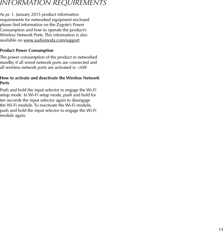 15INFORMATION REQUIREMENTSAs pr. 1. January 2015 product information requirements for networked equipment enclosed please ﬁnd information on the Zygote’s Power Consumption and how to operate the product’s Wireless Network Ports. This information is also available on www.audiomoda.com/supportProduct Power ConsumptionThe power consumption of the product in networked standby if all wired network ports are connected and all wireless network ports are activated is: &lt;6WHow to activate and deactivate the Wireless Network PortsPush and hold the input selector to engage the Wi-Fi setup mode. In Wi-Fi setup mode, push and hold for ten seconds the input selector again to disengage theWi-Fi module. To reactivate the Wi-Fi module, push and hold the input selector to engage the Wi-Fi module again.