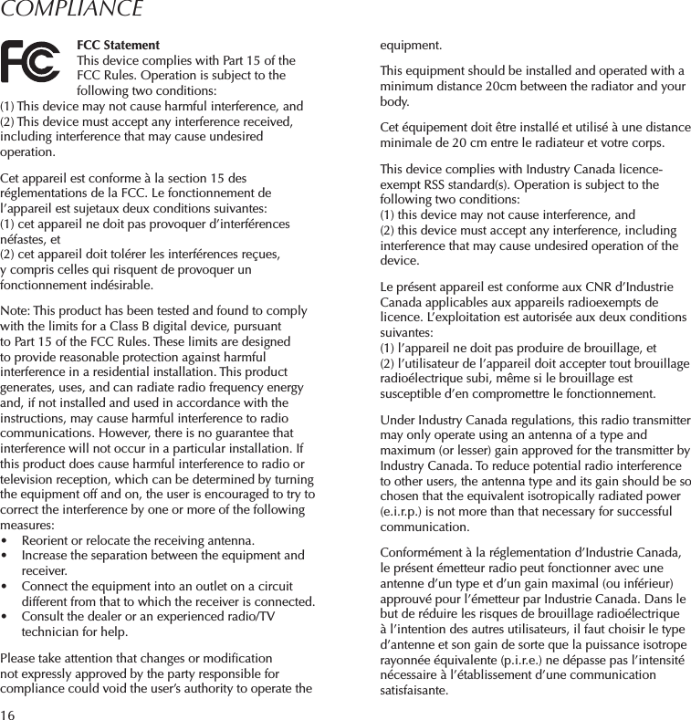 16COMPLIANCEFCC StatementThis device complies with Part 15 of the FCC Rules. Operation is subject to the following two conditions: (1) This device may not cause harmful interference, and (2) This device must accept any interference received, including interference that may cause undesired operation. Cet appareil est conforme à la section 15 des réglementations de la FCC. Le fonctionnement de l’appareil est sujetaux deux conditions suivantes:(1) cet appareil ne doit pas provoquer d’interférences néfastes, et(2) cet appareil doit tolérer les interférences reçues, y compris celles qui risquent de provoquer un fonctionnement indésirable.Note: This product has been tested and found to comply with the limits for a Class B digital device, pursuant to Part 15 of the FCC Rules. These limits are designed to provide reasonable protection against harmful interference in a residential installation. This product generates, uses, and can radiate radio frequency energy and, if not installed and used in accordance with the instructions, may cause harmful interference to radio communications. However, there is no guarantee that interference will not occur in a particular installation. If this product does cause harmful interference to radio or television reception, which can be determined by turning the equipment off and on, the user is encouraged to try to correct the interference by one or more of the following measures: •  Reorient or relocate the receiving antenna. •  Increase the separation between the equipment and receiver. •  Connect the equipment into an outlet on a circuit different from that to which the receiver is connected. •  Consult the dealer or an experienced radio/TV technician for help.Please take attention that changes or modiﬁcation not expressly approved by the party responsible for compliance could void the user’s authority to operate the equipment.This equipment should be installed and operated with a minimum distance 20cm between the radiator and your body.Cet équipement doit être installé et utilisé à une distance minimale de 20 cm entre le radiateur et votre corps.This device complies with Industry Canada licence-exempt RSS standard(s). Operation is subject to the following two conditions: (1) this device may not cause interference, and(2) this device must accept any interference, including interference that may cause undesired operation of the device.Le présent appareil est conforme aux CNR d’Industrie Canada applicables aux appareils radioexempts de licence. L’exploitation est autorisée aux deux conditions suivantes:(1) l’appareil ne doit pas produire de brouillage, et(2) l’utilisateur de l’appareil doit accepter tout brouillage radioélectrique subi, même si le brouillage est susceptible d’en compromettre le fonctionnement.Under Industry Canada regulations, this radio transmitter may only operate using an antenna of a type and maximum (or lesser) gain approved for the transmitter by Industry Canada. To reduce potential radio interference to other users, the antenna type and its gain should be so chosen that the equivalent isotropically radiated power (e.i.r.p.) is not more than that necessary for successful communication.Conformément à la réglementation d’Industrie Canada, le présent émetteur radio peut fonctionner avec une antenne d’un type et d’un gain maximal (ou inférieur) approuvé pour l’émetteur par Industrie Canada. Dans le but de réduire les risques de brouillage radioélectrique à l’intention des autres utilisateurs, il faut choisir le type d’antenne et son gain de sorte que la puissance isotrope rayonnée équivalente (p.i.r.e.) ne dépasse pas l’intensité nécessaire à l’établissement d’une communication satisfaisante.
