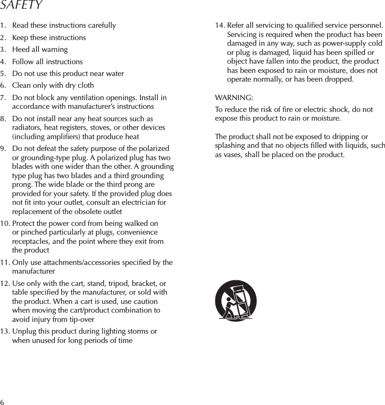 61.  Read these instructions carefully2.  Keep these instructions3.  Heed all warning4.  Follow all instructions5.  Do not use this product near water6.  Clean only with dry cloth7.  Do not block any ventilation openings. Install in accordance with manufacturer’s instructions8.  Do not install near any heat sources such as radiators, heat registers, stoves, or other devices (including ampliﬁers) that produce heat9.  Do not defeat the safety purpose of the polarized or grounding-type plug. A polarized plug has two blades with one wider than the other. A grounding type plug has two blades and a third grounding prong. The wide blade or the third prong are provided for your safety. If the provided plug does not ﬁt into your outlet, consult an electrician for replacement of the obsolete outlet10. Protect the power cord from being walked on or pinched particularly at plugs, convenience receptacles, and the point where they exit from the product11. Only use attachments/accessories speciﬁed by the manufacturer12. Use only with the cart, stand, tripod, bracket, or table speciﬁed by the manufacturer, or sold with the product. When a cart is used, use caution when moving the cart/product combination to avoid injury from tip-over 13. Unplug this product during lighting storms or when unused for long periods of timeSAFETY14. Refer all servicing to qualiﬁed service personnel. Servicing is required when the product has been damaged in any way, such as power-supply cold or plug is damaged, liquid has been spilled or object have fallen into the product, the product has been exposed to rain or moisture, does not operate normally, or has been dropped.WARNING:To reduce the risk of ﬁre or electric shock, do not expose this product to rain or moisture.The product shall not be exposed to dripping or splashing and that no objects ﬁlled with liquids, such as vases, shall be placed on the product.