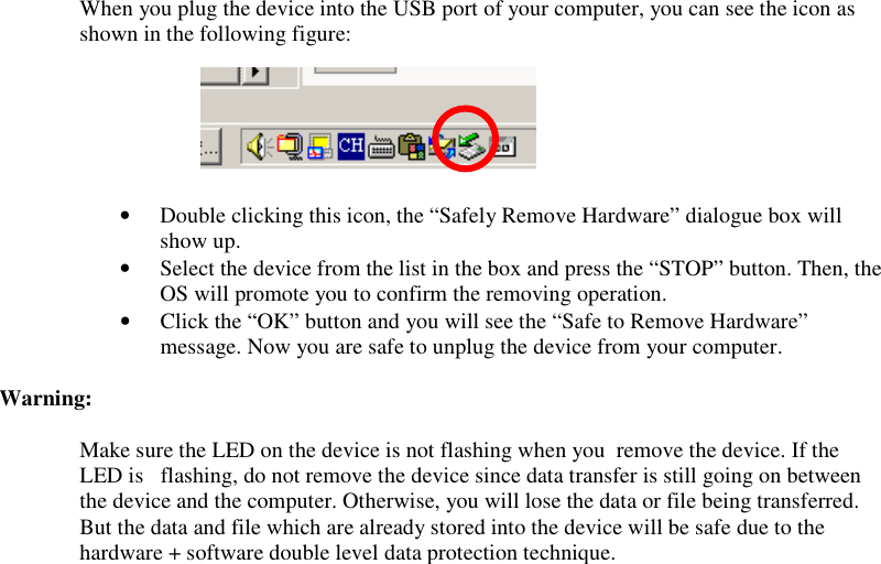 When you plug the device into the USB port of your computer, you can see the icon as shown in the following figure:       • Double clicking this icon, the “Safely Remove Hardware” dialogue box will show up. • Select the device from the list in the box and press the “STOP” button. Then, the OS will promote you to confirm the removing operation. • Click the “OK” button and you will see the “Safe to Remove Hardware” message. Now you are safe to unplug the device from your computer.  Warning:  Make sure the LED on the device is not flashing when you  remove the device. If the LED is   flashing, do not remove the device since data transfer is still going on between the device and the computer. Otherwise, you will lose the data or file being transferred. But the data and file which are already stored into the device will be safe due to the hardware + software double level data protection technique.  
