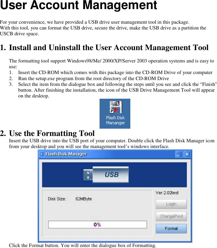 User Account Management  For your convenience, we have provided a USB drive user management tool in this package. With this tool, you can format the USB drive, secure the drive, make the USB drive as a partition the USCB drive space.  1. Install and Uninstall the User Account Management Tool  The formatting tool support Windows98/Me/ 2000/XP/Server 2003 operation systems and is easy to use: 1. Insert the CD-ROM which comes with this package into the CD-ROM Drive of your computer 2. Run the setup.exe program from the root directory of the CD-ROM Drive 3. Select the item from the dialogue box and following the steps until you see and click the “Finish” button. After finishing the installation, the icon of the USB Drive Management Tool will appear on the desktop.  2. Use the Formatting Tool Insert the USB drive into the USB port of your computer. Double click the Flash Disk Manager icon from your desktop and you will see the management tool’s windows interface.   Click the Format button. You will enter the dialogue box of Formatting. 