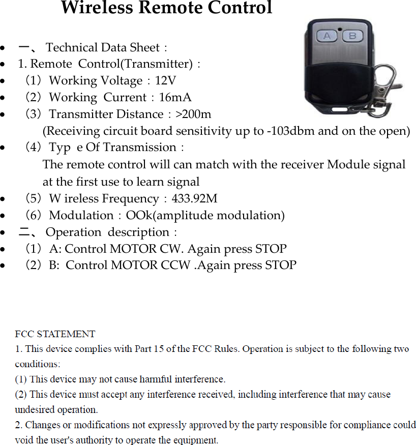 WirelessRemoteControl 一、TechnicalDataSheet： 1.RemoteControl(Transmitter)： （1）WorkingVoltage：12V （2）Working Current：16mA （3）TransmitterDistance：&gt;200m              (Receiving circuit board sensitivity up to -103dbm and on the open)  （4）Typ eOfTransmission：              The remote control will can match with the receiver Module signal              at the first use to learn signal  （5）W irelessFrequency：433.92M （6）Modulation：OOk(amplitude modulation)  二、Operationdescription： （1）A:Control MOTOR CW. Again press STOP   （2）B: Control MOTOR CCW .Again press STOP  