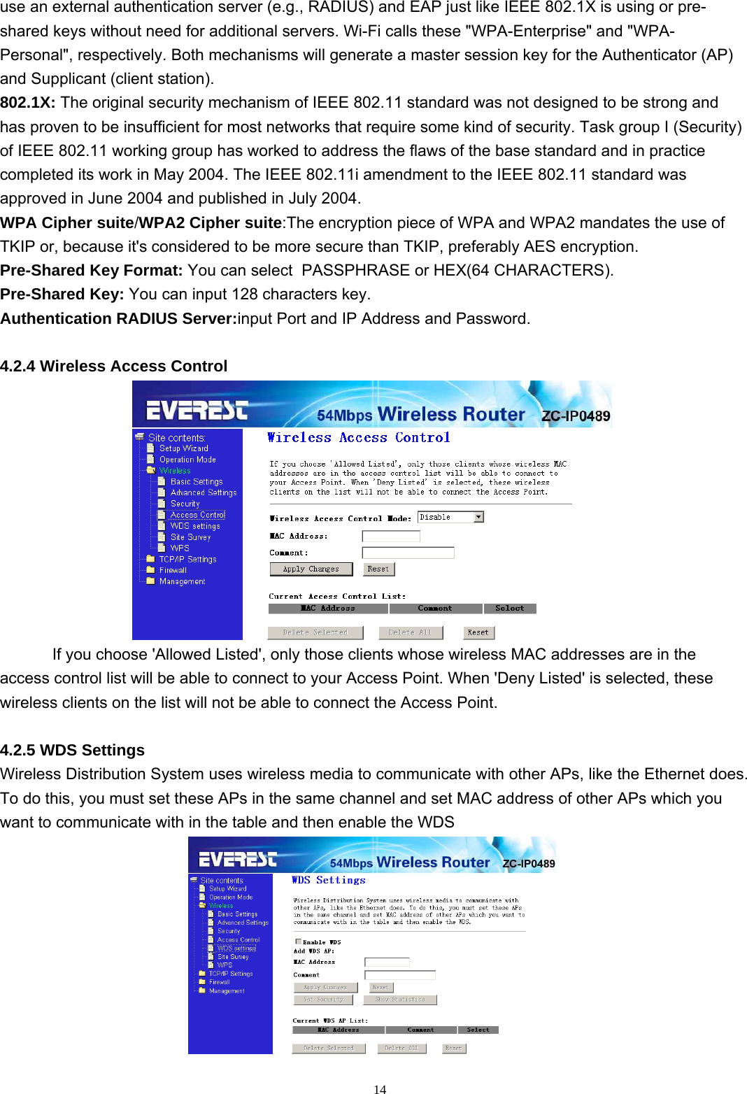  14use an external authentication server (e.g., RADIUS) and EAP just like IEEE 802.1X is using or pre-shared keys without need for additional servers. Wi-Fi calls these &quot;WPA-Enterprise&quot; and &quot;WPA-Personal&quot;, respectively. Both mechanisms will generate a master session key for the Authenticator (AP) and Supplicant (client station). 802.1X: The original security mechanism of IEEE 802.11 standard was not designed to be strong and has proven to be insufficient for most networks that require some kind of security. Task group I (Security) of IEEE 802.11 working group has worked to address the flaws of the base standard and in practice completed its work in May 2004. The IEEE 802.11i amendment to the IEEE 802.11 standard was approved in June 2004 and published in July 2004. WPA Cipher suite/WPA2 Cipher suite:The encryption piece of WPA and WPA2 mandates the use of TKIP or, because it&apos;s considered to be more secure than TKIP, preferably AES encryption.  Pre-Shared Key Format: You can select  PASSPHRASE or HEX(64 CHARACTERS). Pre-Shared Key: You can input 128 characters key. Authentication RADIUS Server:input Port and IP Address and Password.  4.2.4 Wireless Access Control  If you choose &apos;Allowed Listed&apos;, only those clients whose wireless MAC addresses are in the access control list will be able to connect to your Access Point. When &apos;Deny Listed&apos; is selected, these wireless clients on the list will not be able to connect the Access Point.  4.2.5 WDS Settings Wireless Distribution System uses wireless media to communicate with other APs, like the Ethernet does. To do this, you must set these APs in the same channel and set MAC address of other APs which you want to communicate with in the table and then enable the WDS  