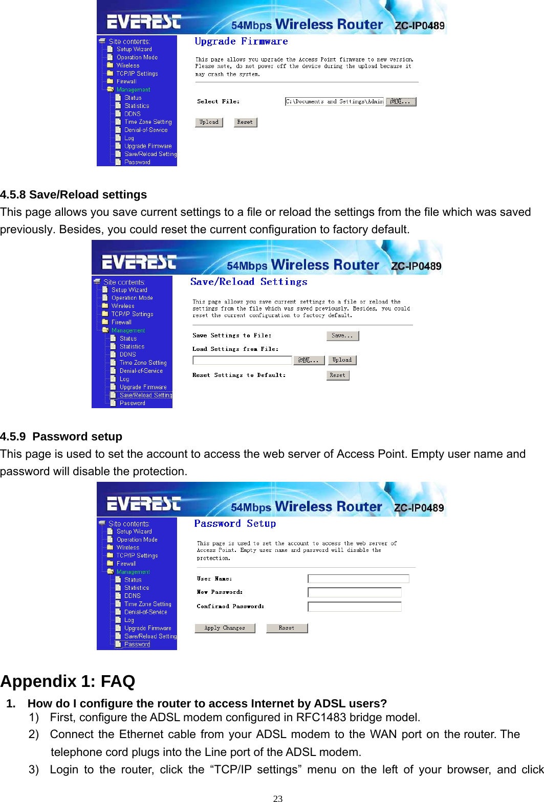  23  4.5.8 Save/Reload settings This page allows you save current settings to a file or reload the settings from the file which was saved previously. Besides, you could reset the current configuration to factory default.   4.5.9  Password setup This page is used to set the account to access the web server of Access Point. Empty user name and password will disable the protection.   Appendix 1: FAQ 1.  How do I configure the router to access Internet by ADSL users? 1)  First, configure the ADSL modem configured in RFC1483 bridge model. 2)  Connect the Ethernet cable from your ADSL modem to the WAN port on the router. The telephone cord plugs into the Line port of the ADSL modem. 3)  Login to the router, click the “TCP/IP settings” menu on the left of your browser, and click 