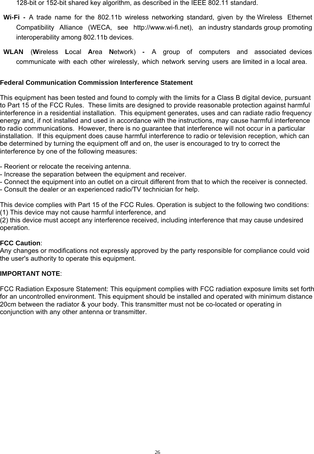  26128-bit or 152-bit shared key algorithm, as described in the IEEE 802.11 standard.  Wi-Fi  -  A  trade  name  for  the  802.11b  wireless  networking  standard,  given  by  the Wireless   Ethernet   Compatibility   Alliance   (WECA,   see   http://www.wi-fi.net),   an industry standards group promoting interoperability among 802.11b devices.  WLAN  (Wireless  Local  Area  Network)  -  A  group  of  computers  and  associated devices  communicate  with  each  other  wirelessly,  which  network  serving  users  are limited in a local area.  Federal Communication Commission Interference Statement   This equipment has been tested and found to comply with the limits for a Class B digital device, pursuant to Part 15 of the FCC Rules.  These limits are designed to provide reasonable protection against harmful interference in a residential installation.  This equipment generates, uses and can radiate radio frequency energy and, if not installed and used in accordance with the instructions, may cause harmful interference to radio communications.  However, there is no guarantee that interference will not occur in a particular installation.  If this equipment does cause harmful interference to radio or television reception, which can be determined by turning the equipment off and on, the user is encouraged to try to correct the interference by one of the following measures:    - Reorient or relocate the receiving antenna.  - Increase the separation between the equipment and receiver.  - Connect the equipment into an outlet on a circuit different from that to which the receiver is connected.  - Consult the dealer or an experienced radio/TV technician for help.    This device complies with Part 15 of the FCC Rules. Operation is subject to the following two conditions: (1) This device may not cause harmful interference, and  (2) this device must accept any interference received, including interference that may cause undesired operation.    FCC Caution:  Any changes or modifications not expressly approved by the party responsible for compliance could void  the user&apos;s authority to operate this equipment.    IMPORTANT NOTE:   FCC Radiation Exposure Statement: This equipment complies with FCC radiation exposure limits set forth for an uncontrolled environment. This equipment should be installed and operated with minimum distance 20cm between the radiator &amp; your body. This transmitter must not be co-located or operating in conjunction with any other antenna or transmitter. 