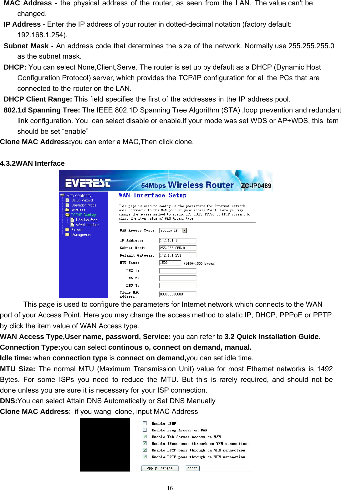  16MAC  Address  -  the  physical  address  of  the  router,  as  seen  from  the  LAN.  The value can&apos;t be changed. IP Address - Enter the IP address of your router in dotted-decimal notation (factory default: 192.168.1.254). Subnet Mask - An address code that determines the size of the network. Normally use 255.255.255.0 as the subnet mask. DHCP: You can select None,Client,Serve. The router is set up by default as a DHCP (Dynamic Host Configuration Protocol) server, which provides the TCP/IP configuration for all the PCs that are connected to the router on the LAN. DHCP Client Range: This field specifies the first of the addresses in the IP address pool. 802.1d Spanning Tree: The IEEE 802.1D Spanning Tree Algorithm (STA) ,loop prevention and redundant link configuration. You  can select disable or enable.if your mode was set WDS or AP+WDS, this item should be set “enable” Clone MAC Address:you can enter a MAC,Then click clone.   4.3.2WAN Interface  This page is used to configure the parameters for Internet network which connects to the WAN port of your Access Point. Here you may change the access method to static IP, DHCP, PPPoE or PPTP by click the item value of WAN Access type. WAN Access Type,User name, password, Service: you can refer to 3.2 Quick Installation Guide. Connection Type:you can select continous o, connect on demand, manual.  Idle time: when connection type is connect on demand,you can set idle time. MTU Size: The normal MTU (Maximum Transmission Unit) value for most Ethernet networks is 1492 Bytes. For some ISPs you need to reduce the MTU. But this is rarely required, and should not be done unless you are sure it is necessary for your ISP connection. DNS:You can select Attain DNS Automatically or Set DNS Manually Clone MAC Address:  if you wang  clone, input MAC Address  