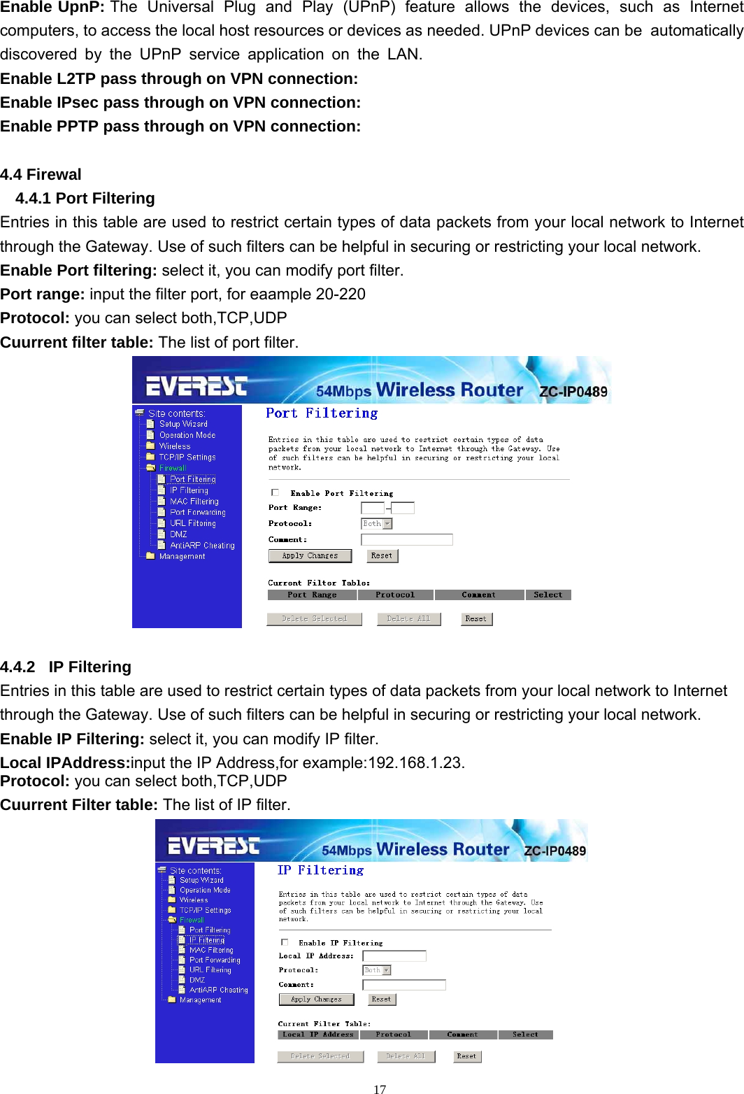  17Enable UpnP: The  Universal  Plug  and  Play  (UPnP)  feature  allows  the  devices,  such  as  Internet computers, to access the local host resources or devices as needed. UPnP devices can be  automatically  discovered  by  the  UPnP  service  application  on  the  LAN. Enable L2TP pass through on VPN connection: Enable IPsec pass through on VPN connection: Enable PPTP pass through on VPN connection:  4.4 Firewal 4.4.1 Port Filtering Entries in this table are used to restrict certain types of data packets from your local network to Internet through the Gateway. Use of such filters can be helpful in securing or restricting your local network. Enable Port filtering: select it, you can modify port filter. Port range: input the filter port, for eaample 20-220 Protocol: you can select both,TCP,UDP Cuurrent filter table: The list of port filter.   4.4.2   IP Filtering Entries in this table are used to restrict certain types of data packets from your local network to Internet through the Gateway. Use of such filters can be helpful in securing or restricting your local network. Enable IP Filtering: select it, you can modify IP filter. Local IPAddress:input the IP Address,for example:192.168.1.23. Protocol: you can select both,TCP,UDP Cuurrent Filter table: The list of IP filter.  