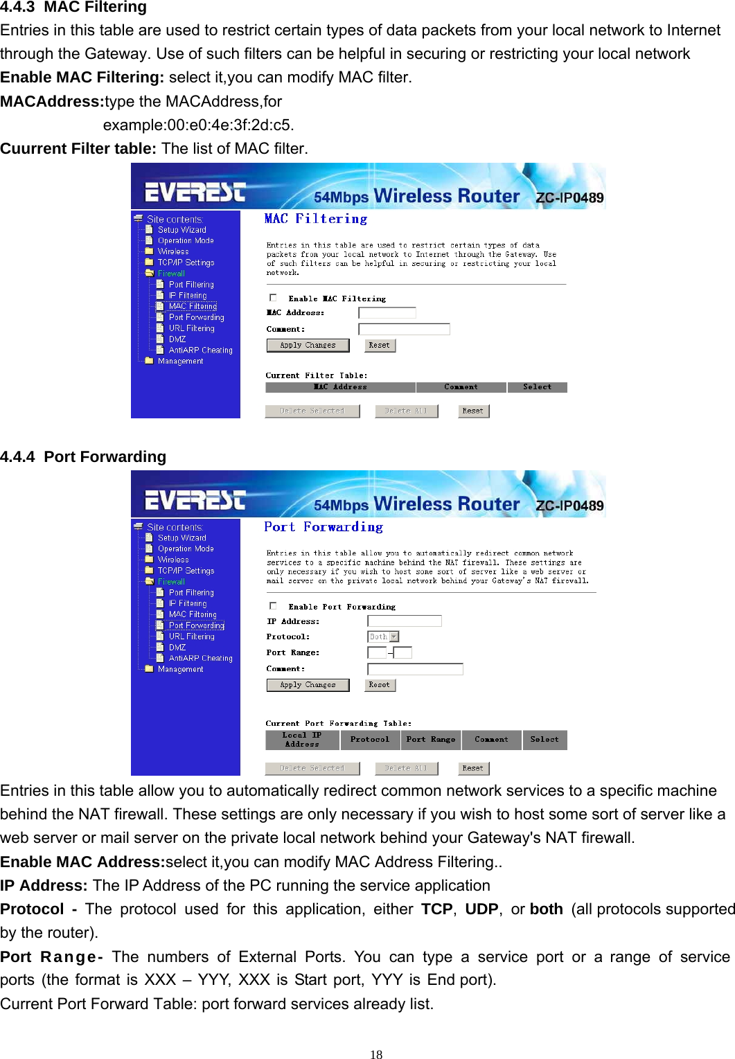  18 4.4.3  MAC Filtering Entries in this table are used to restrict certain types of data packets from your local network to Internet through the Gateway. Use of such filters can be helpful in securing or restricting your local network Enable MAC Filtering: select it,you can modify MAC filter. MACAddress:type the MACAddress,for example:00:e0:4e:3f:2d:c5. Cuurrent Filter table: The list of MAC filter.   4.4.4  Port Forwarding  Entries in this table allow you to automatically redirect common network services to a specific machine behind the NAT firewall. These settings are only necessary if you wish to host some sort of server like a web server or mail server on the private local network behind your Gateway&apos;s NAT firewall. Enable MAC Address:select it,you can modify MAC Address Filtering.. IP Address: The IP Address of the PC running the service application  Protocol  -  The  protocol  used  for  this  application,  either  TCP,  UDP,  or both  (all protocols supported by the router). Port Range- The numbers of External Ports. You can type a service port or a range of service ports (the format is XXX – YYY, XXX is Start port, YYY is End port). Current Port Forward Table: port forward services already list.  