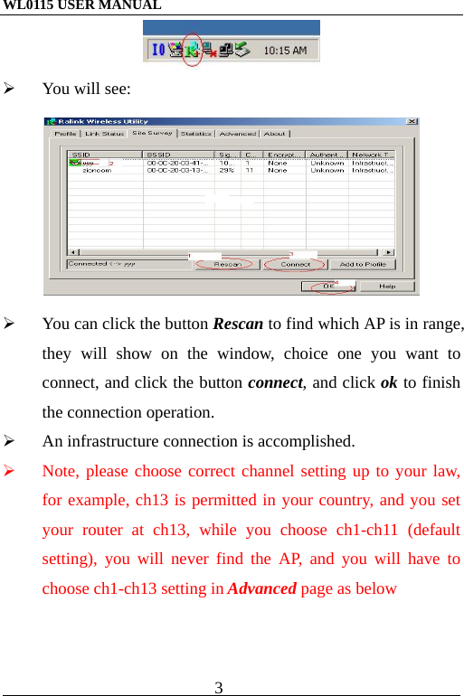 WL0115 USER MANUAL                          3                                                                                              You will see:    You can click the button Rescan to find which AP is in range, they will show on the window, choice one you want to connect, and click the button connect, and click ok to finish the connection operation.   An infrastructure connection is accomplished.   Note, please choose correct channel setting up to your law, for example, ch13 is permitted in your country, and you set your router at ch13, while you choose ch1-ch11 (default setting), you will never find the AP, and you will have to choose ch1-ch13 setting in Advanced page as below 