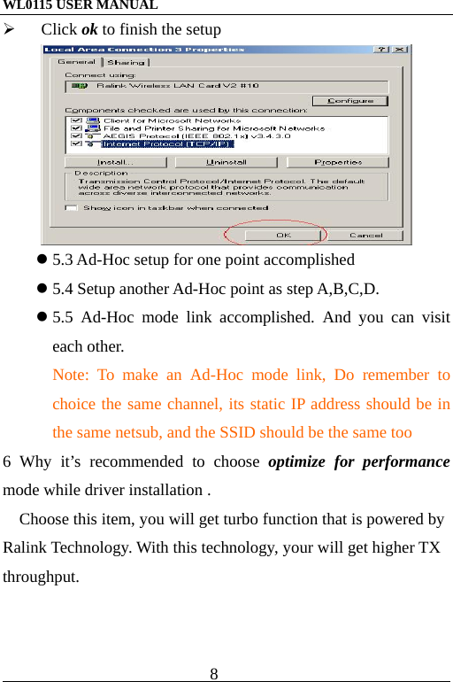 WL0115 USER MANUAL                          8                                                                                             Click ok to finish the setup   5.3 Ad-Hoc setup for one point accomplished  5.4 Setup another Ad-Hoc point as step A,B,C,D.  5.5 Ad-Hoc mode link accomplished. And you can visit each other. Note: To make an Ad-Hoc mode link, Do remember to choice the same channel, its static IP address should be in the same netsub, and the SSID should be the same too 6 Why it’s recommended to choose optimize for performance mode while driver installation . Choose this item, you will get turbo function that is powered by Ralink Technology. With this technology, your will get higher TX throughput.       