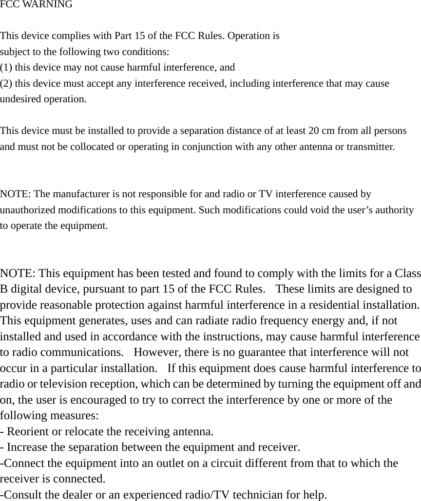  FCC WARNING     This device complies with Part 15 of the FCC Rules. Operation is   subject to the following two conditions:   (1) this device may not cause harmful interference, and   (2) this device must accept any interference received, including interference that may cause   undesired operation.     This device must be installed to provide a separation distance of at least 20 cm from all persons   and must not be collocated or operating in conjunction with any other antenna or transmitter.     NOTE: The manufacturer is not responsible for and radio or TV interference caused by   unauthorized modifications to this equipment. Such modifications could void the user’s authority to operate the equipment.   NOTE: This equipment has been tested and found to comply with the limits for a Class B digital device, pursuant to part 15 of the FCC Rules.  These limits are designed to provide reasonable protection against harmful interference in a residential installation.  This equipment generates, uses and can radiate radio frequency energy and, if not installed and used in accordance with the instructions, may cause harmful interference to radio communications.  However, there is no guarantee that interference will not occur in a particular installation.  If this equipment does cause harmful interference to radio or television reception, which can be determined by turning the equipment off and on, the user is encouraged to try to correct the interference by one or more of the following measures: - Reorient or relocate the receiving antenna. - Increase the separation between the equipment and receiver. -Connect the equipment into an outlet on a circuit different from that to which the receiver is connected. -Consult the dealer or an experienced radio/TV technician for help.  