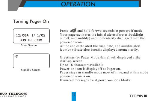 Turning Pager OnOPERATIONPress           and hold for two seconds at power off mode. Your pager activates the initial alert(vibrates, backlight on/off, and audibly) and momentarily displayed with the power-on icon.At the end of the alert the time, date, and audible alert icon(or vibrate alert icon) is displayed momentarily.Greetings (or Pager Mode Name) will displayed at the start-up screen. Up to 16 characters available.Power-on icon is display off at Pager on.Pager stays in standby mode most of time, and at this mode power-on icon is on.If unread messages exist, power-on icon blinks.Main Screen 12:00A  1/ 1/0212:00A  1/ 1/02SUN TELECOMSUN TELECOMStandby Screen