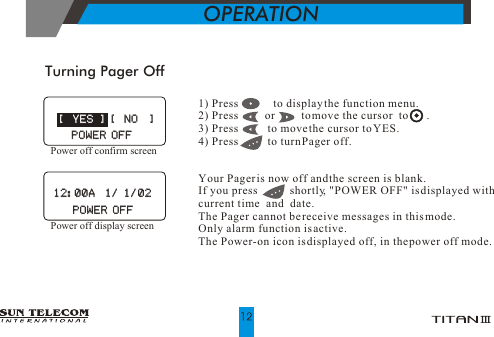 Turning Pager OffOPERATIONYour Pager is now off and the screen is blank.If you press           shortly, "POWER OFF" is displayed with current time  and  date. The Pager cannot be receive messages in this mode. Only alarm function is active.The Power-on icon is displayed off, in the power off mode.1) Press            to display the function menu. 2) Press         or         to move the cursor  to       .3) Press          to move the cursor to YES.4) Press          to turn Pager off.            [  NO  ]            [  NO  ]POWER OFFPOWER OFF [  YES ] [  YES ]POWER OFFPOWER OFFPower off confirm screenPower off display screen12:00A  1/ 1/0212:00A  1/ 1/02