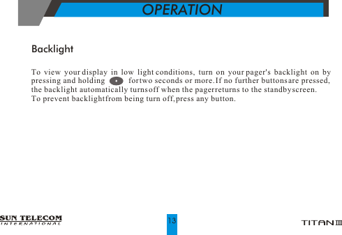 OPERATIONTo view your display in low light conditions, turn on your pager's backlight on by pressing and holding           for two seconds or more. If no further buttons are pressed, the backlight automatically turns off when the pager returns to the standby screen.To prevent backlight from being turn off, press any button.Backlight