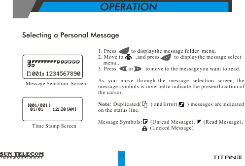 Selecting a Personal Message1. Press           to display the message folder  menu. 2. Move to         , and press           to display the message select    menu..3. Press         or         to move to the message you want to read.          As you move through the message selection screen, the message symbols is inverted to indicate the present location of the cursor.Note: Duplicated(      ) and Error(      ) messages are indicated on the status line.Message Symbols:      (Unread Message),       (Read Message),                                        (Locked Message)Message Selection  Screen001:1234567890001:1234567890OPERATION17[001/001]  01/01     12:20[AM][001/001]  01/01     12:20[AM]Time Stamp Screen             