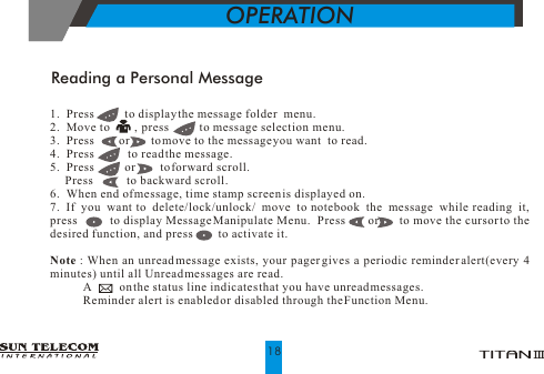 Reading a Personal Message1.  Press          to display the message folder  menu.2.  Move to        ,  press          to message selection  menu.3.  Press        or       to move to the message you want  to read.4.  Press           to read the message.5.  Press          or        to forward scroll.       Press           to backward scroll.6.  When end of message, time stamp screen is displayed on.7. If you want to delete/lock/unlock/ move to notebook the message while reading it,      press          to display Message Manipulate Menu.  Press       or       to move the cursor to the desired function, and press         to activate it.Note : When an unread message exists, your pager gives a periodic reminder alert(every 4 minutes) until all Unread messages are read.            A         on the status line indicates that you have unread messages.            Reminder alert is enabled or disabled through the Function Menu. OPERATION18