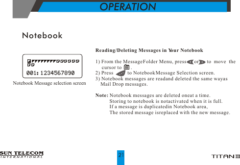 NotebookReading/Deleting Messages in Your Notebook1) From the Message Folder Menu, press      or       to  move  the      cursor to       .2) Press           to Notebook Message Selection screen.3) Notebook messages are read and deleted the same way as     Mail Drop messages.Note: Notebook messages are deleted one at a time.            Storing to notebook is not activated when it is full.                                                       If a message is duplicated in Notebook area,            The stored message is replaced with the new message.OPERATION Notebook Message selection screen001:1234567890001:1234567890