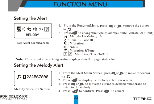 1.   From the Function Menu, press        or        to move the cursor       to       .2.   Press         to change the type of alert (audible, vibrate, or silent).            : Melody 1 ~ Melody 10            : Tone 1 ~ Tone 10            : Vibration                    : Silent            : Vibration &amp; Tone                  : Mail Drop Tone On/Off       Set Alert Menu ScreenSetting the Alert1.  From the Alert Menu Screen, press      or       to move the cursor     to       .2.  Press          to display the melody selection screen.3.  Press       or        to move the cursor to desired number and to      listen to the melody. 4.  Press           to confirm. Press           to cancel.Setting the Melody AlertMelody Selection ScreenNote: The current alert setting is also displayed on the  pager status line.MELODYMELODYFUNCTION MENU
