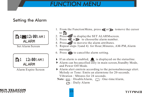 Setting the AlarmSet Alarm Screen1.  From the Function Menu, press       or        to move the cursor       to       .2.  Press         to display the SET ALARM screen.3.  Press        or        to choose the alarm number.4.  Press         to move to the alarm attributes.                                 5.  Repeat steps 3) and 4)  for Hour, Minutes, AM-PM, Alarm      message.6.  Press         to cancel the alarm setting.     If an alarm is enabled,          is displayed on the status line.      Alarm can be cancelled only in main screen, Standby Mode,        and Power Off Mode.     Alarm alert emits in according to the personal message alert.     Melody or Tone : Emits an alarm tone for 20-seconds.                         Vibration : Vibrates for 24 seconds.  Note :        : Disable Alarm,          : One-time Alarm,                                : Daily AlarmAlarm Expire Screen1    12:001    12:00 [ AM ] [ AM ]ALARMALARM1   12:001   12:00 [ AM ] [ AM ]ALARMALARMFUNCTION MENU26