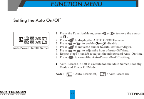 Setting the Auto On/Off1.  From the Function Menu, press       or        to move the cursor      to      .2.  Press          to display the AUTO ON/OFF screen. 3.  Press        or        to enable       or       disable .4.  Press          to move the cursor to Auto-Off hour digits.5.  Press        or        to adjust the hour of Auto-Off time.                           6.  Repeat steps 4) and 5) to adjust the minutes and Auto-On time.7.  Press          to cancel the Auto-Power-On-Off setting.     Auto-Power-On-Off is executed on the Main Screen, Standby       Mode and Power Off Mode.Note :            : Auto Power Off,             : Auto Power OnAuto Power On/Off Screen 12:00 12:00 [AM] [AM] 06:00 06:00 [AM] [AM]FUNCTION MENU27