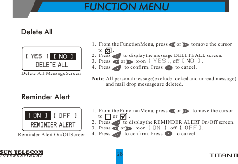 Delete All1.  From the Function Menu, press       or        to move the cursor      to        .2.  Press          to display the message DELETE ALL screen.3.  Press        or        to on [ YES], off [ NO ] .4.  Press           to confirm. Press           to cancel.                                 Note: All personal message(exclude locked and unread message)            and mail drop message are deleted.Delete All Message Screen [ YES ] [ YES ][ NO ][ NO ]1.  From the Function Menu, press       or         to move the cursor      to        or         .2.  Press          to display the REMINDER ALERT On/Off screen.3.  Press        or        to on [ ON ] , off [ OFF]. 4.  Press           to confirm. Press           to cancel.                                 Reminder AlertReminder Alert On/Off Screen   DELETE ALL   DELETE ALL [ ON ] [ ON ][ OFF ][ OFF ]REMINDER ALERTREMINDER ALERTFUNCTION MENU28