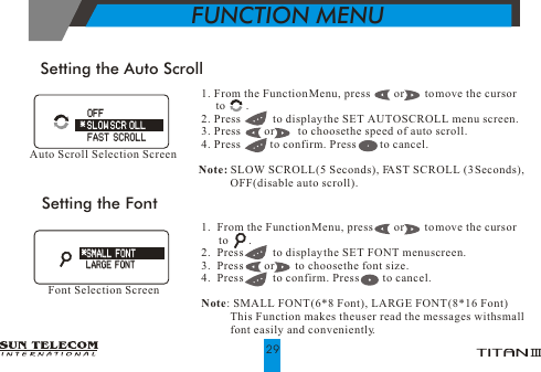 1. From the Function Menu, press        or       to move the cursor       to       . 2. Press           to display the SET AUTO SCROLL menu screen. 3. Press        or        to choose the speed of auto scroll. 4. Press          to confirm. Press         to cancel.Note: SLOW SCROLL(5 Seconds), FAST SCROLL (3 Seconds),            OFF(disable auto scroll).Setting the Auto ScrollAuto Scroll Selection ScreenSetting the Font1.  From the Function Menu, press       or       to move the cursor       to       .2.  Press          to display the SET FONT menu screen.                         3.  Press       or       to choose the font size.4.  Press          to confirm. Press         to cancel. Note: SMALL FONT (6*8 Font), LARGE FONT (8*16 Font)          This Function makes the user read the messages with small          font easily and conveniently.Font Selection Screen*SMALL FONT*SMALL FONTLARGE FONTLARGE FONT   OFF    FAST SCROLL   OFF    FAST SCROLL* SLOW SCR OLL* SLOW SCR OLLFUNCTION MENU29