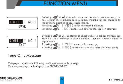 FUNCTION MENUPressing         at       asks whether a user wants to save a message or not. However, if a message is a name, then the screen changes to input phone number or greeting message.Pressing          at  [ YES] saves an entered message.Pressing          at [ NO] cancels an entered message.(Not saved)Pressing        at       confirms if a user wants to cancel the message. However, if a message is phone number, then the screen change to input name.Pressing          at  [ YES] cancels the message.Pressing          at [ NO] continues to enter a message(Not saved)Tone Only MessageThis pager considers the following conditions as tone only message.Tone only message can be displayed as "TONE ONLY". [ YES ] [ YES ][  NO ][  NO ]   SAVE   SAVE [ YES ] [ YES ][  NO ][  NO ]   EXIT   EXIT32