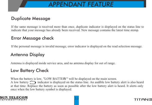 Low Battery CheckWhen the battery is low, "LOW BATTERY" will be displayed on the main screen.A low battery          indicator is displayed on the status line. An audible low battery alert is also heard at that time. Replace the battery as soon as possible after the low battery alert is heard. It alerts only once when the low battery symbol is displayed.APPENDANT FEATUREDuplicate MessageIf the same message is received more than once, duplicate indicator is displayed on the status line to indicate that your message has already been received. New message contains the latest time stemp.Error Message checkIf the personal message is invalid message, error indicator is displayed on the read selection message.Antenna DisplayAntenna is displayed inside service area, and no antenna display for out of range.33