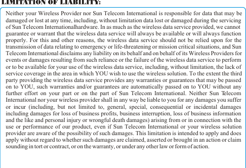 Neither your Wireless Provider nor Sun Telecom International is responsible for data that may be damaged or lost at any time, including, without limitation data lost or damaged during the servicing of Sun Telecom International hardware. In as much as the wireless data service provided, we cannot guarantee or warrant that the wireless data service will always be available or will always function properly. For this and other reasons, the wireless data service should not be relied upon for the transmission of data relating to emergency or life-threatening or mission critical situations, and Sun Telecom International disclaims any liability on its behalf and on behalf of its Wireless Providers for events or damages resulting from such reliance or the failure of the wireless data service to perform or to be available for your use of the wireless data service, including, without limitation, the lack of service coverage in the area in which YOU wish to use the wireless solution. To the extent the third party providing the wireless data service provides any warranties or guarantees that may be passed on to YOU, such warranties and/or guarantees are automatically passed on to YOU without any further effort on your part or on the part of Sun Telecom International. Neither Sun Telecom International nor your wireless provider shall in any way be liable to you for any damages you suffer or incur (including, but not limited to, general, special, consequential or incidental damages including damages for loss of business profits, business interruption, loss of business information and the like and personal injury or wrongful death damages) arising from or in connection with the use or performance of our product, even if Sun Telecom International or your wireless solution provider are aware of the possibility of such damages. This limitation is intended to apply and does apply without regard to whether such damages are claimed, asserted or brought in an action or claim sounding in tort or contract, or on the warranty, or under any other law or form of action. 