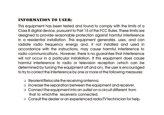 This equipment has been tested and found to comply with the limits of a Class B digital device, pursuant to Part 15 of the FCC Rules. These limits are designed to provide reasonable protection against harmful interference in a residential installation. This equipment generates, uses, and can radiate radio frequency energy and, if not installed and used in accordance with the instructions, may cause harmful interference to radio communications.  However, there is no guarantee that interference will not occur in a particular installation. If this equipment does cause harmful interference to radio or television reception (which can be determined by turning the equipment off and on), the user is encouraged to try to correct the interference by one or more of the following measures:           Reorient/Relocate the receiving antenna.   Increase the separation between the equipment and receiver.   Connect the equipment into an outlet on a circuit different  from             that  to which the  receiver is connected.   Consult the dealer or an experienced radio/TV technician for help.