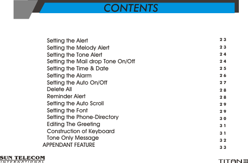 &Yuml;      Setting the Alert   &Yuml;      Setting the Melody Alert &Yuml;      Setting the Tone Alert&Yuml;      Setting the Mail drop Tone On/Off&Yuml;      Setting the Time &amp; Date&Yuml;      Setting the Alarm&Yuml;      Setting the Auto On/Off&Yuml;      Delete All&Yuml;      Reminder Alert&Yuml;      Setting the Auto Scroll&Yuml;      Setting the Font&Yuml;      Setting the Phone-Directory&Yuml;      Editing The Greeting&Yuml;      Construction of Keyboard&Yuml;      Tone Only Message>   APPENDANT FEATURE23232424252627282829293031313233CONTENTS