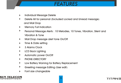  Individual Message Delete Delete All for personal (Excluded Locked and Unread message) and Mail Drop Memory Full Indication  Personal Message Alerts : 10 Melodies, 10 Tones, Vibration, Silent and  Vibration &amp; Tone Mail Drop message alert tone On/Off Time &amp; Date setting  3 Alarms Clock LCD Back Lighting Automatic power On/Off  PHONE-DIRECTORY  Low Battery Warning for Battery Replacement Greeting message Editing (User edit) Font size changeableFEATURES