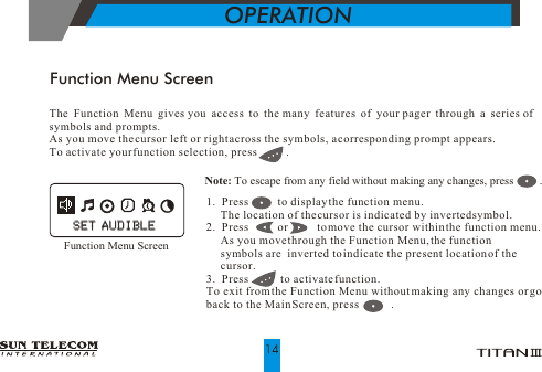 Function Menu ScreenOPERATIONNote: To escape from any field without making any changes, press         .      The Function Menu gives you access to the many features of your pager through a series of symbols and prompts.As you move the cursor left or right across the symbols, a corresponding prompt appears. To activate your function selection, press          .1.  Press          to display the function menu.     The location of the cursor is indicated by inverted symbol. 2.  Press          or          to move the cursor within the function menu.      As you move through the Function Menu, the function       symbols are  inverted to indicate the present location of the       cursor.3.  Press           to activate function.To exit from the Function Menu without making any changes or go back to the Main Screen, press           .             Function Menu ScreenSET AUDIBLESET AUDIBLE