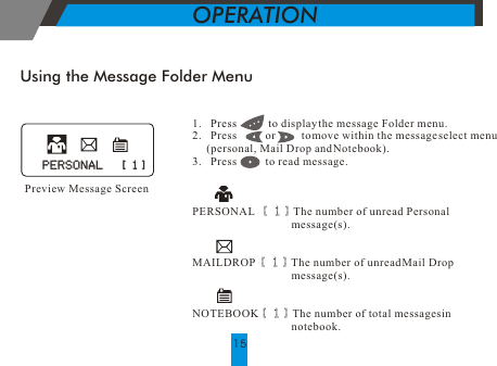 Preview Message ScreenUsing the Message Folder Menu1.   Press           to display the message Folder menu.2.   Press          or         to move within the message select menu     (personal, Mail Drop and Notebook).3.   Press          to read message.PERSONAL  [ 1] The number of unread Personal                                                              message(s).MAILDROP [ 1] The number of unread Mail Drop                                   message(s).NOTEBOOK[ 1] The number of total messages in                                    notebook.     PERSONAL   [ 1]PERSONAL   [ 1]OPERATION15