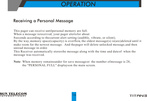 This pager can receive until personal memory are full. When a message is received, your pager alerts for about 8seconds according to the current alert setting (audible,  vibrate, or silent).   By the way, memory space(capacity) is overflow, the oldest message(s) is(are) deleted until it make room for the newest  message.  And the pager will delete unlocked message, and then unread message in order.This Receiver automatically stores the message along with  the time and date of  when the message was received.Note: When memory remains under for save message or  the number of message is 28,            the "PERSONAL FULL" displays on the main screen.Receiving a Personal MessageOPERATION16